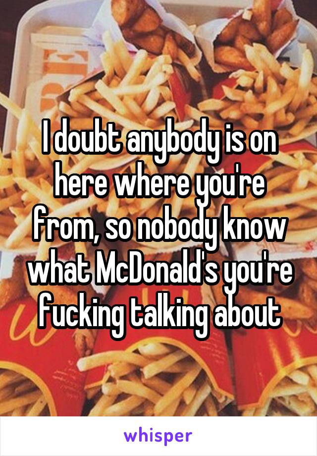 I doubt anybody is on here where you're from, so nobody know what McDonald's you're fucking talking about