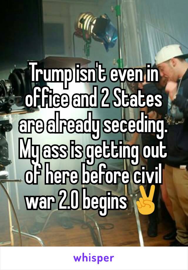 Trump isn't even in office and 2 States are already seceding. My ass is getting out of here before civil war 2.0 begins ✌