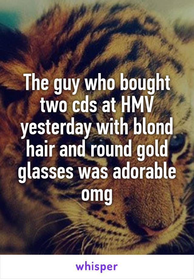 The guy who bought two cds at HMV yesterday with blond hair and round gold glasses was adorable omg