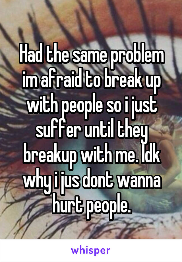 Had the same problem im afraid to break up with people so i just suffer until they breakup with me. Idk why i jus dont wanna hurt people.