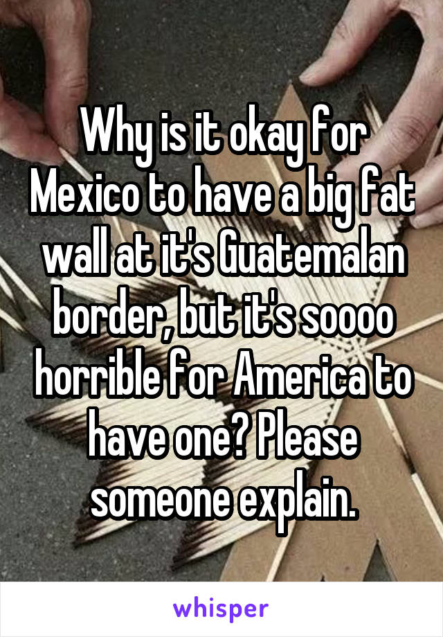 Why is it okay for Mexico to have a big fat wall at it's Guatemalan border, but it's soooo horrible for America to have one? Please someone explain.