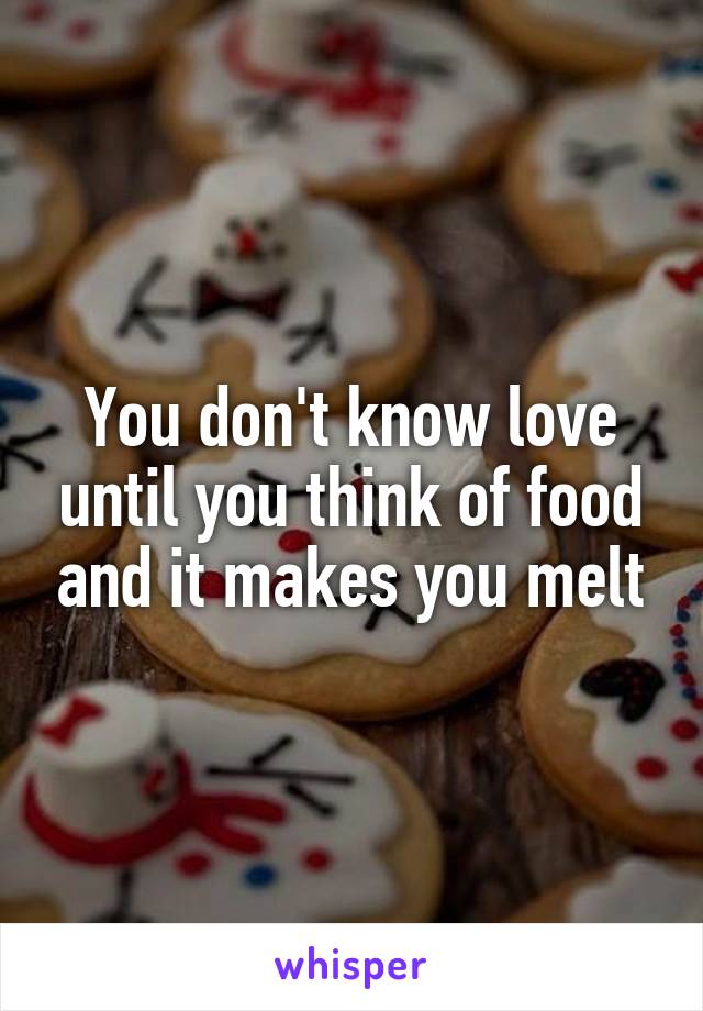 You don't know love until you think of food and it makes you melt