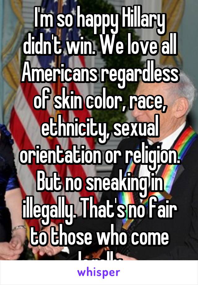 I'm so happy Hillary didn't win. We love all Americans regardless of skin color, race, ethnicity, sexual orientation or religion. But no sneaking in illegally. That's no fair to those who come legally