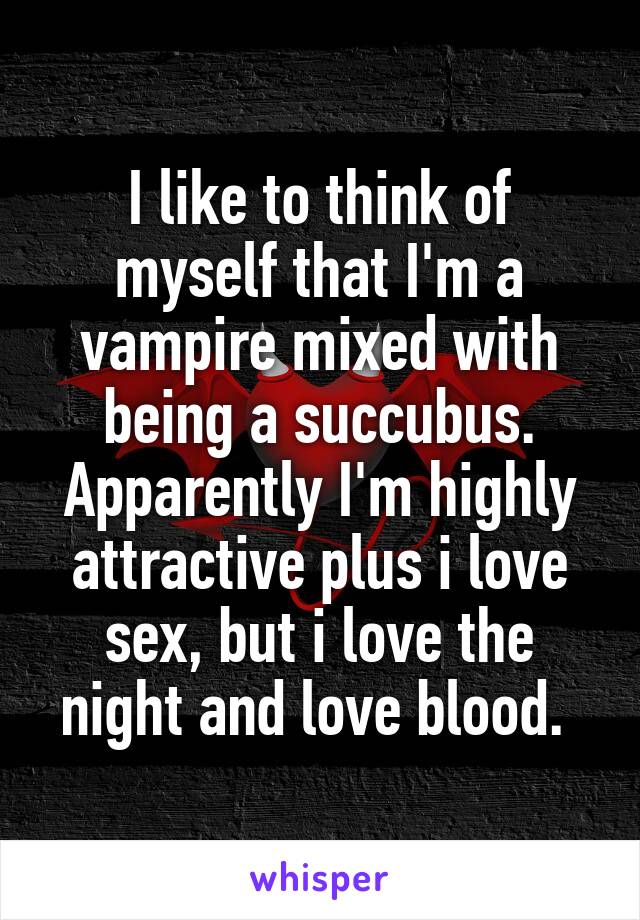 I like to think of myself that I'm a vampire mixed with being a succubus. Apparently I'm highly attractive plus i love sex, but i love the night and love blood. 