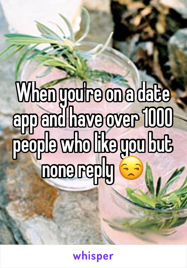 When you're on a date app and have over 1000 people who like you but none reply 😒