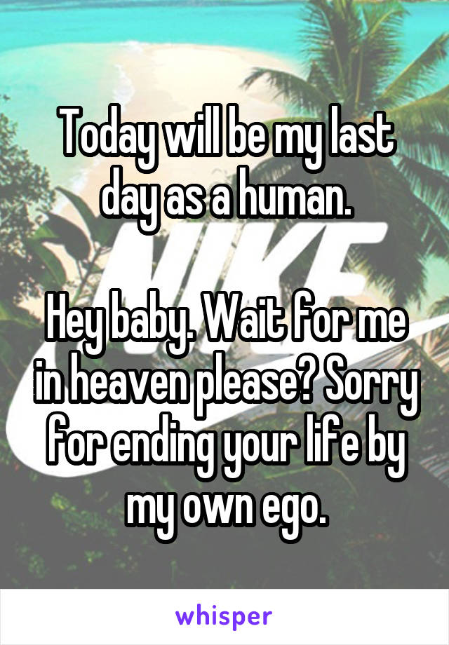 Today will be my last day as a human.

Hey baby. Wait for me in heaven please? Sorry for ending your life by my own ego.