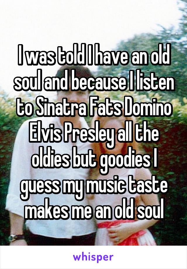 I was told I have an old soul and because I listen to Sinatra Fats Domino Elvis Presley all the oldies but goodies I guess my music taste makes me an old soul