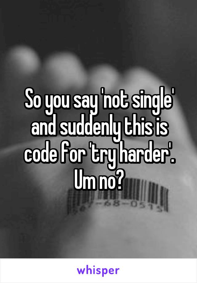 So you say 'not single' and suddenly this is code for 'try harder'. Um no?