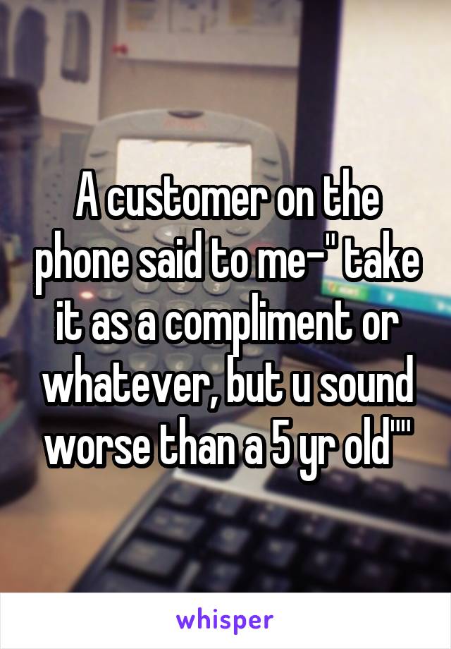 A customer on the phone said to me-" take it as a compliment or whatever, but u sound worse than a 5 yr old""