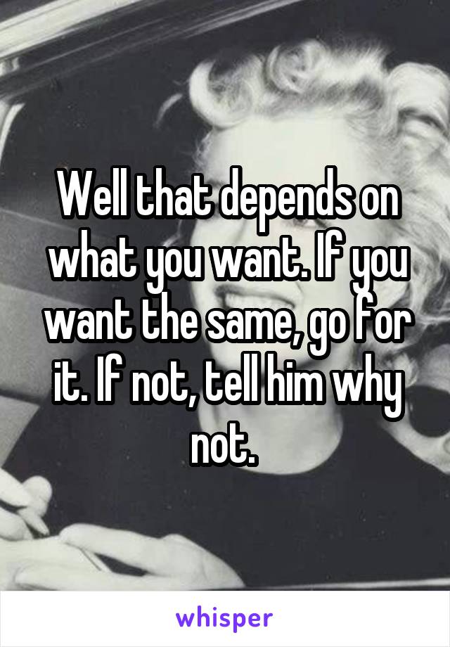 Well that depends on what you want. If you want the same, go for it. If not, tell him why not. 