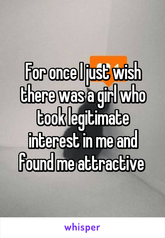 For once I just wish there was a girl who took legitimate interest in me and found me attractive 