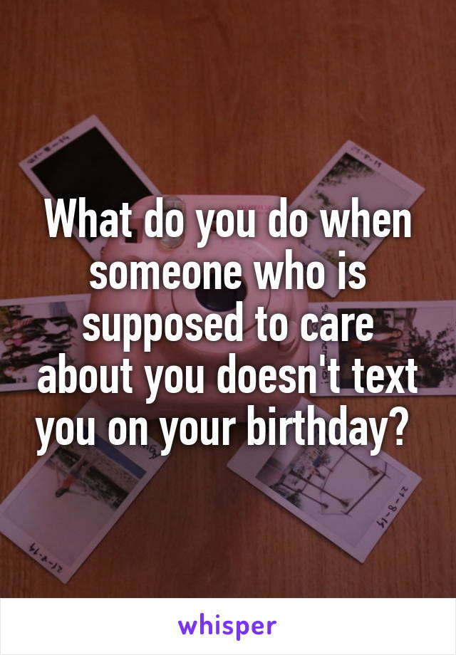 What do you do when someone who is supposed to care about you doesn't text you on your birthday? 