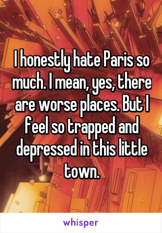 I honestly hate Paris so much. I mean, yes, there are worse places. But I feel so trapped and depressed in this little town.