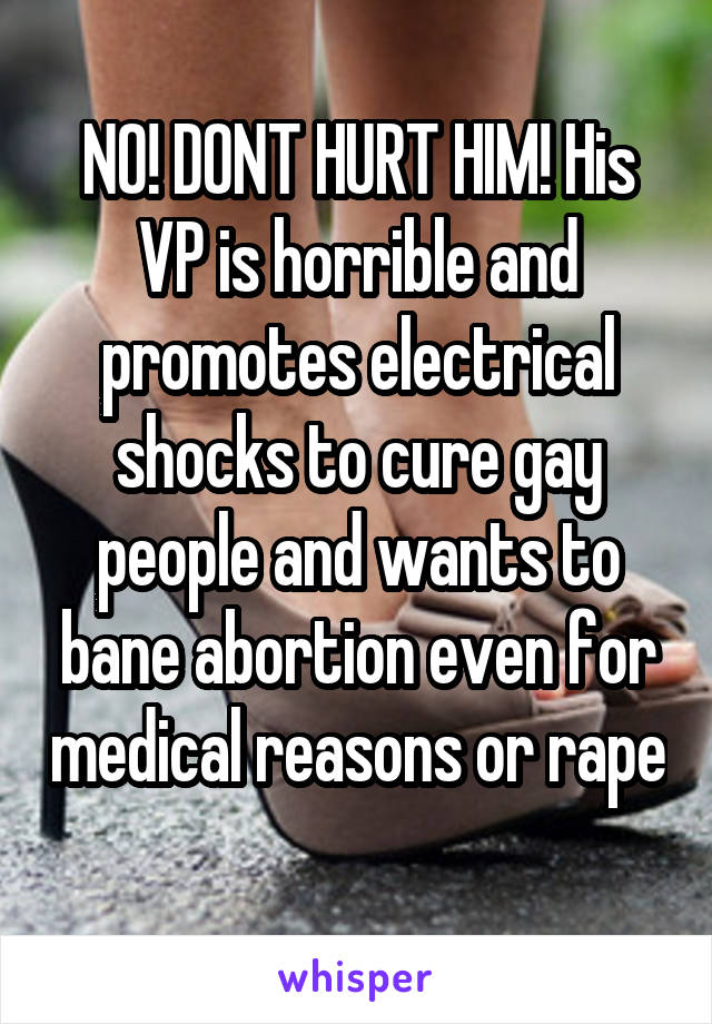 NO! DONT HURT HIM! His VP is horrible and promotes electrical shocks to cure gay people and wants to bane abortion even for medical reasons or rape 