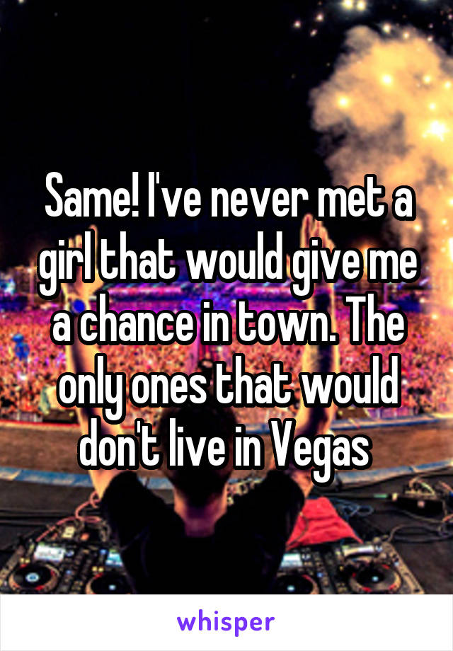 Same! I've never met a girl that would give me a chance in town. The only ones that would don't live in Vegas 