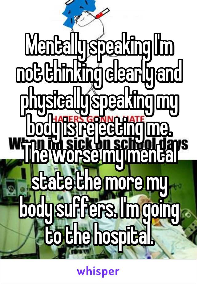 Mentally speaking I'm not thinking clearly and physically speaking my body is rejecting me. The worse my mental state the more my body suffers. I'm going to the hospital.