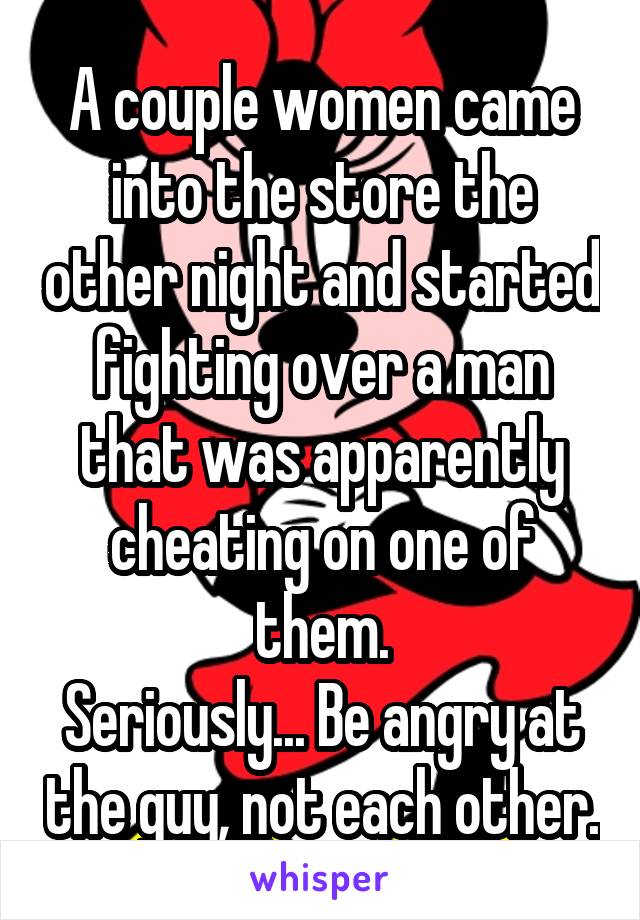 A couple women came into the store the other night and started fighting over a man that was apparently cheating on one of them.
Seriously... Be angry at the guy, not each other.