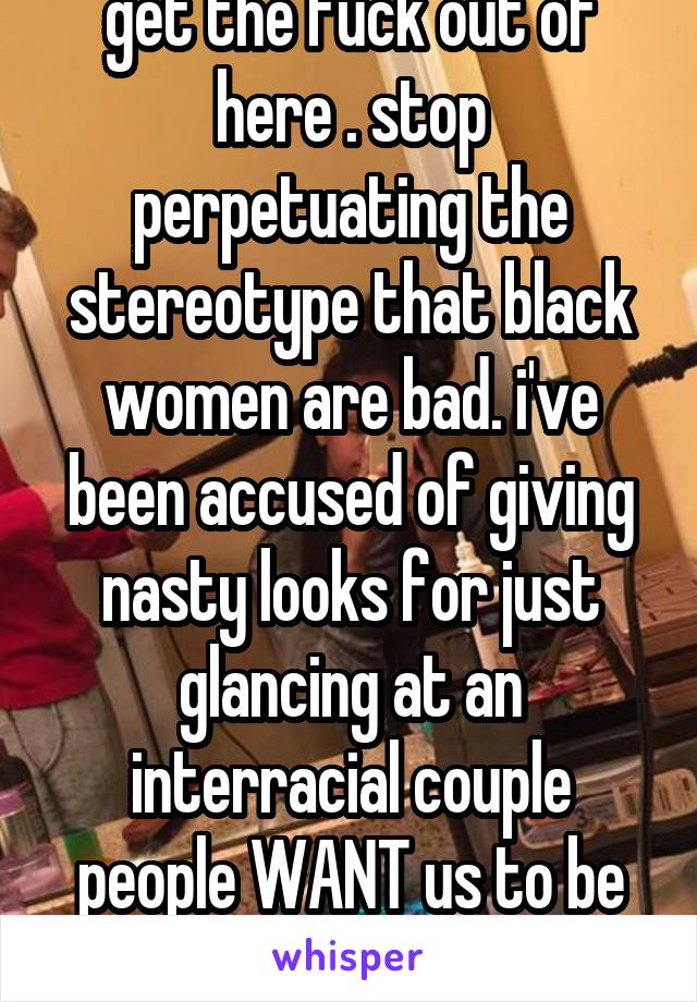 get the fuck out of here . stop perpetuating the stereotype that black women are bad. i've been accused of giving nasty looks for just glancing at an interracial couple people WANT us to be mad