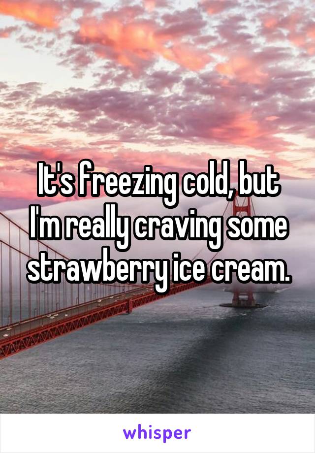 It's freezing cold, but I'm really craving some strawberry ice cream.