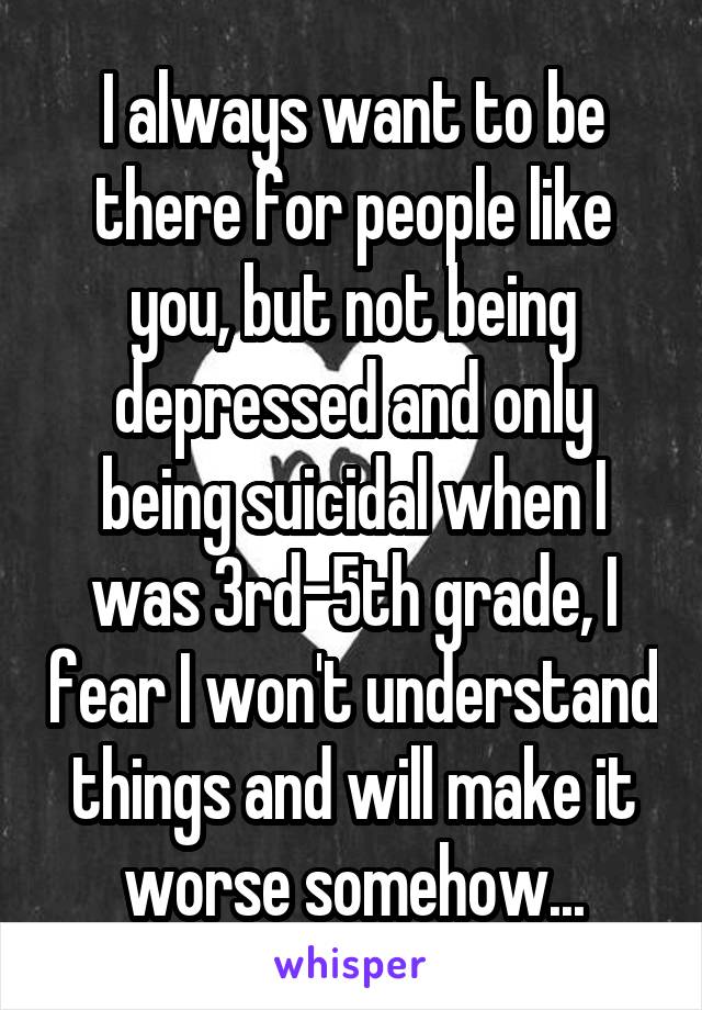 I always want to be there for people like you, but not being depressed and only being suicidal when I was 3rd-5th grade, I fear I won't understand things and will make it worse somehow...