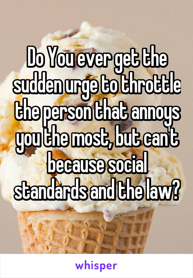 Do You ever get the sudden urge to throttle the person that annoys you the most, but can't because social standards and the law? 