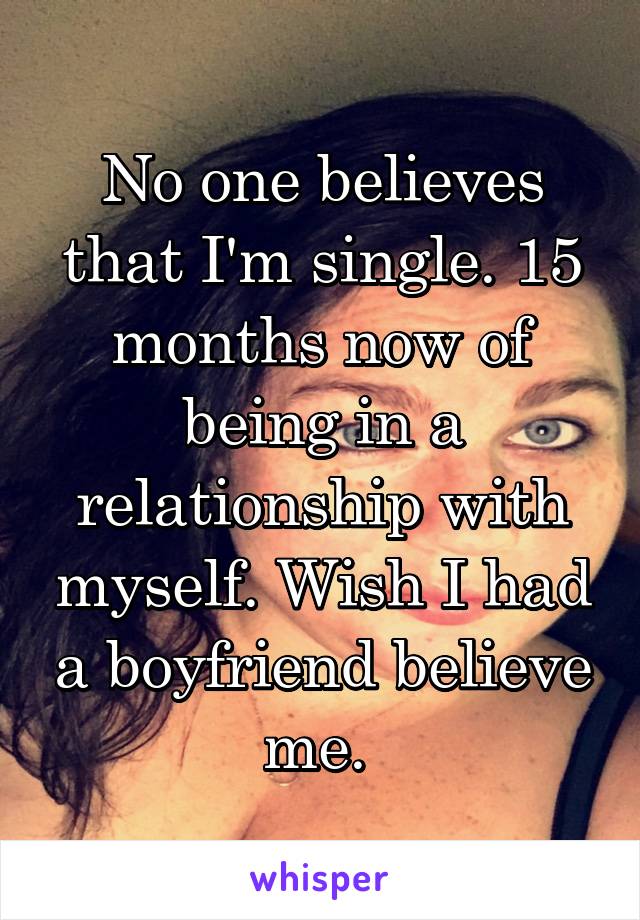 No one believes that I'm single. 15 months now of being in a relationship with myself. Wish I had a boyfriend believe me. 