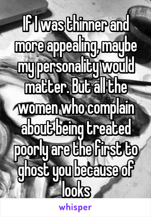 If I was thinner and more appealing, maybe my personality would matter. But all the women who complain about being treated poorly are the first to ghost you because of looks