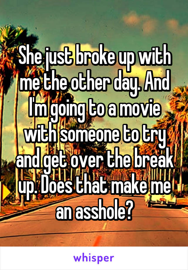 She just broke up with me the other day. And I'm going to a movie with someone to try and get over the break up. Does that make me an asshole?