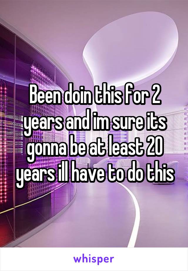 Been doin this for 2 years and im sure its gonna be at least 20 years ill have to do this