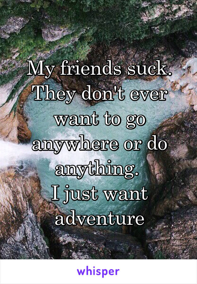 My friends suck.
They don't ever want to go anywhere or do anything. 
I just want adventure