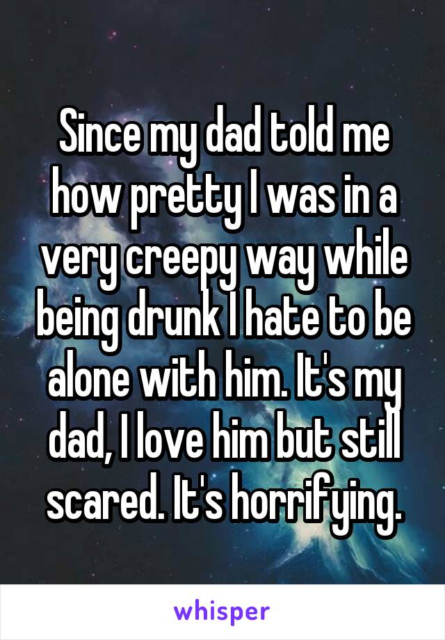 Since my dad told me how pretty I was in a very creepy way while being drunk I hate to be alone with him. It's my dad, I love him but still scared. It's horrifying.