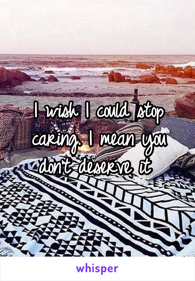 I wish I could stop caring. I mean you don't deserve it 