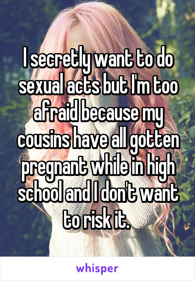 I secretly want to do sexual acts but I'm too afraid because my cousins have all gotten pregnant while in high school and I don't want to risk it. 