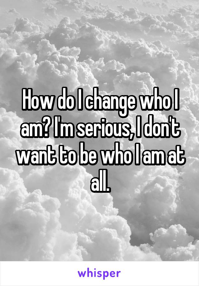 How do I change who I am? I'm serious, I don't want to be who I am at all.