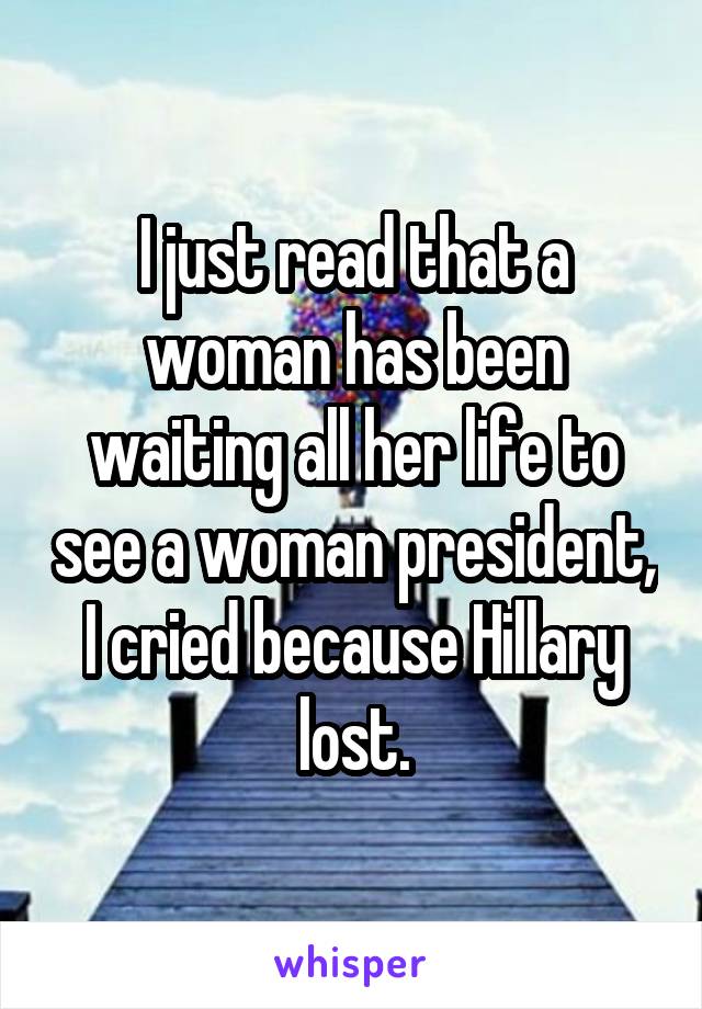 I just read that a woman has been waiting all her life to see a woman president, I cried because Hillary lost.