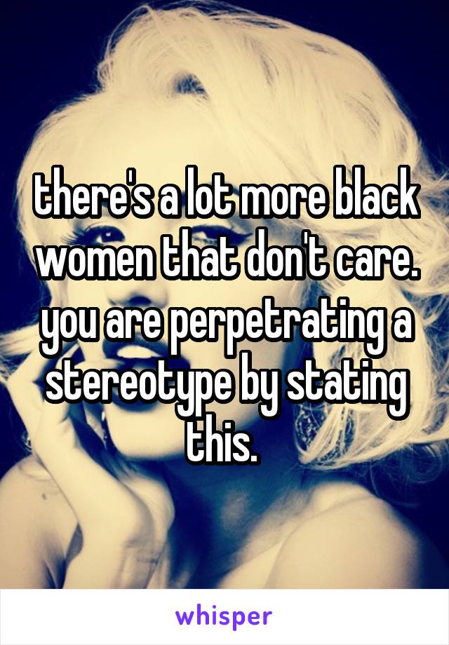 there's a lot more black women that don't care. you are perpetrating a stereotype by stating this. 