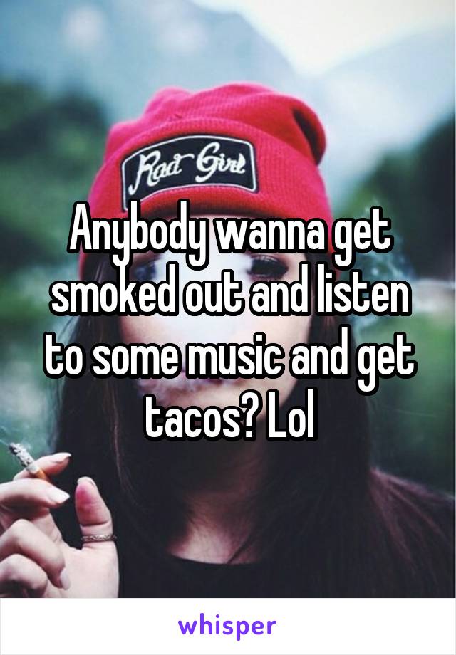 Anybody wanna get smoked out and listen to some music and get tacos? Lol