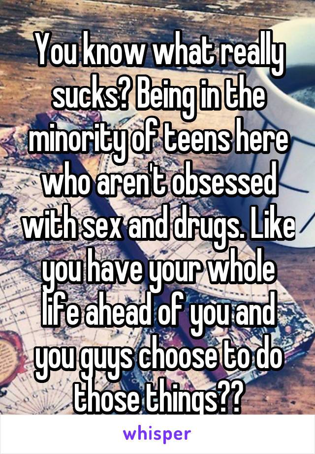 You know what really sucks? Being in the minority of teens here who aren't obsessed with sex and drugs. Like you have your whole life ahead of you and you guys choose to do those things??