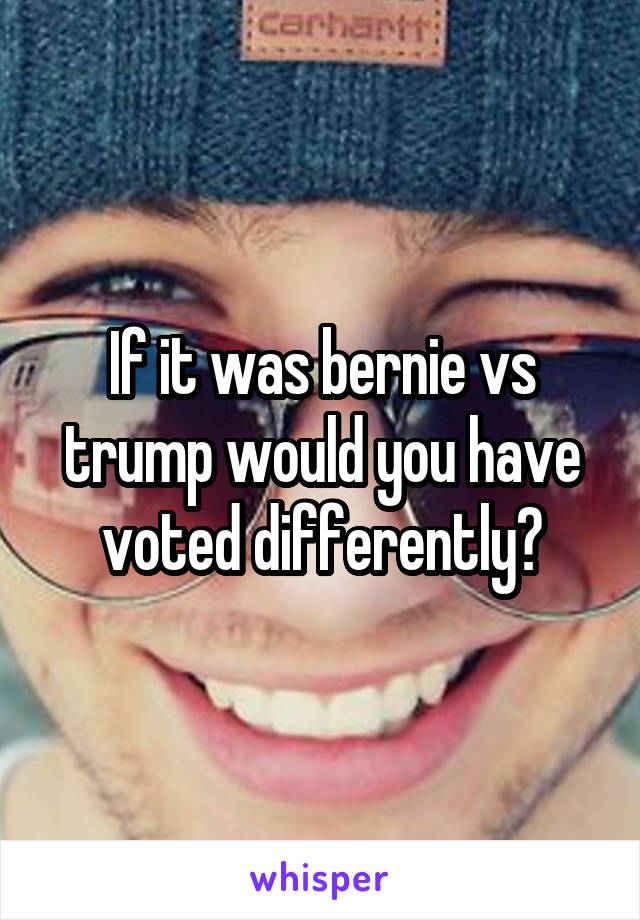 If it was bernie vs trump would you have voted differently?