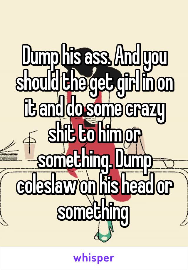 Dump his ass. And you should the get girl in on it and do some crazy shit to him or something. Dump coleslaw on his head or something 