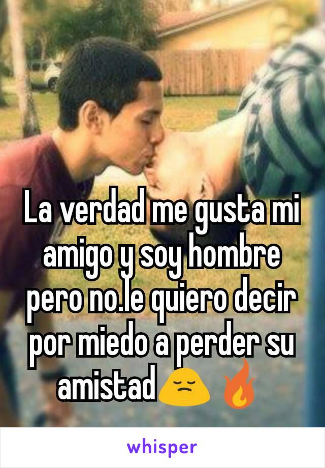 La verdad me gusta mi amigo y soy hombre pero no.le quiero decir por miedo a perder su amistad🙍🔥