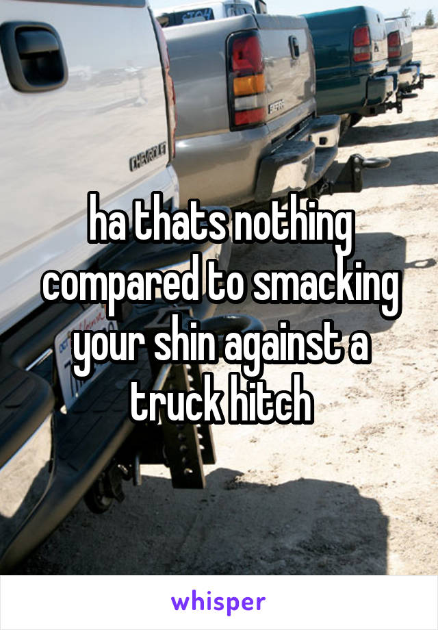 ha thats nothing compared to smacking your shin against a truck hitch