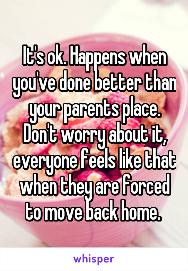 It's ok. Happens when you've done better than your parents place. Don't worry about it, everyone feels like that when they are forced to move back home. 