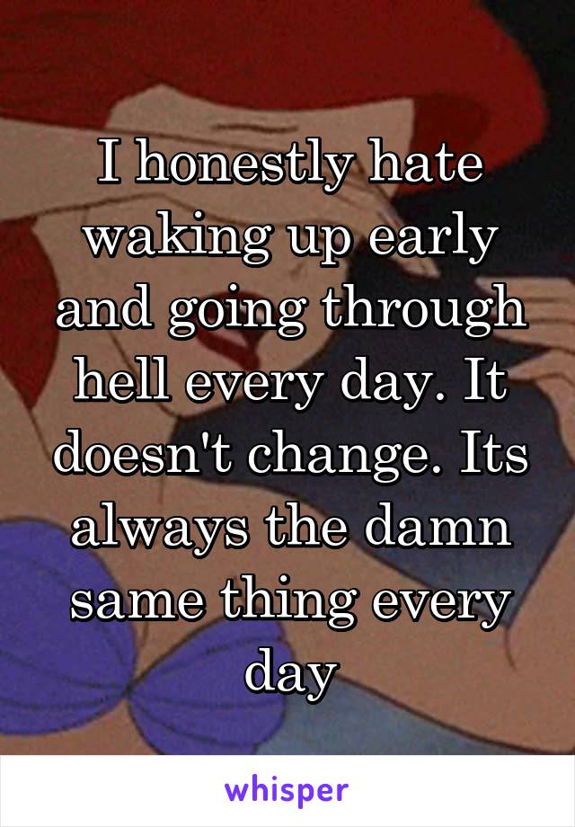 I honestly hate waking up early and going through hell every day. It doesn't change. Its always the damn same thing every day