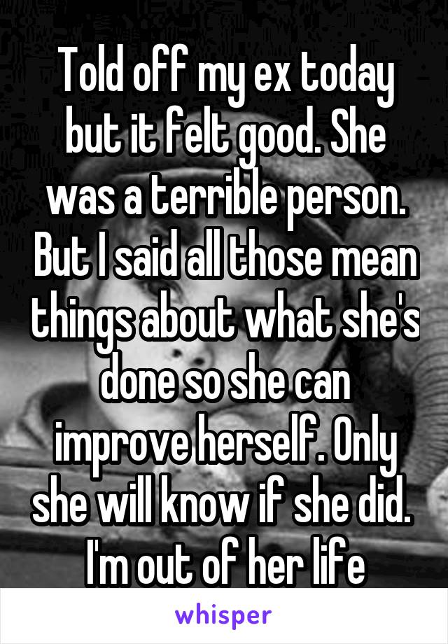 Told off my ex today but it felt good. She was a terrible person. But I said all those mean things about what she's done so she can improve herself. Only she will know if she did. 
I'm out of her life