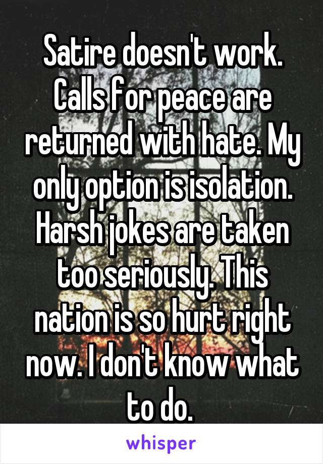 Satire doesn't work. Calls for peace are returned with hate. My only option is isolation. Harsh jokes are taken too seriously. This nation is so hurt right now. I don't know what to do. 