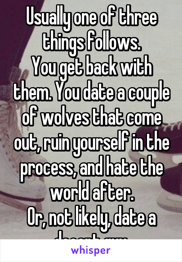 Usually one of three things follows.
You get back with them. You date a couple of wolves that come out, ruin yourself in the process, and hate the world after.
Or, not likely, date a decent guy.