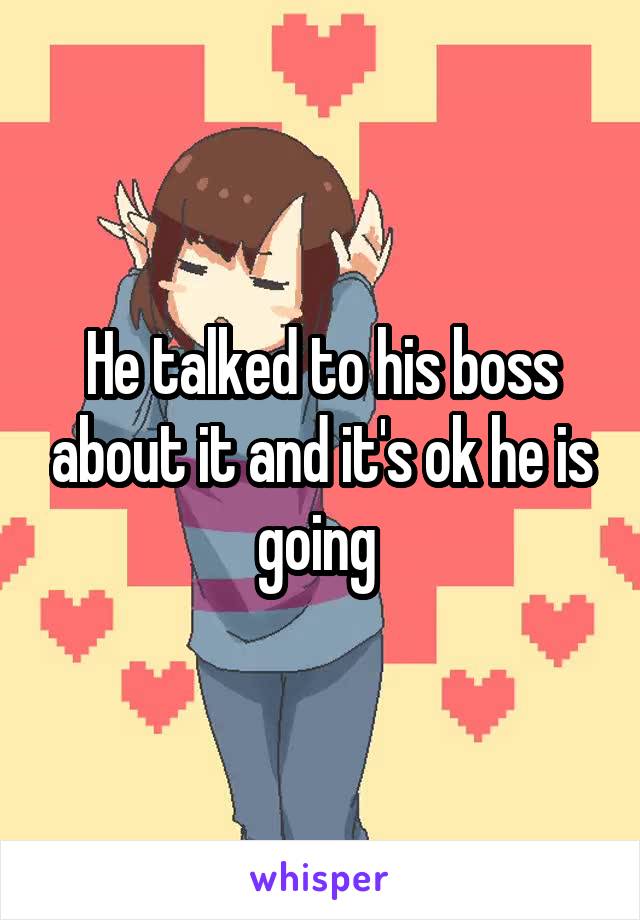 He talked to his boss about it and it's ok he is going 