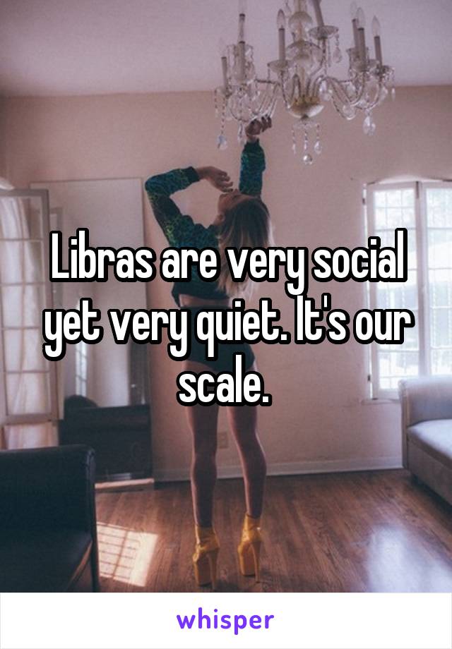 Libras are very social yet very quiet. It's our scale. 