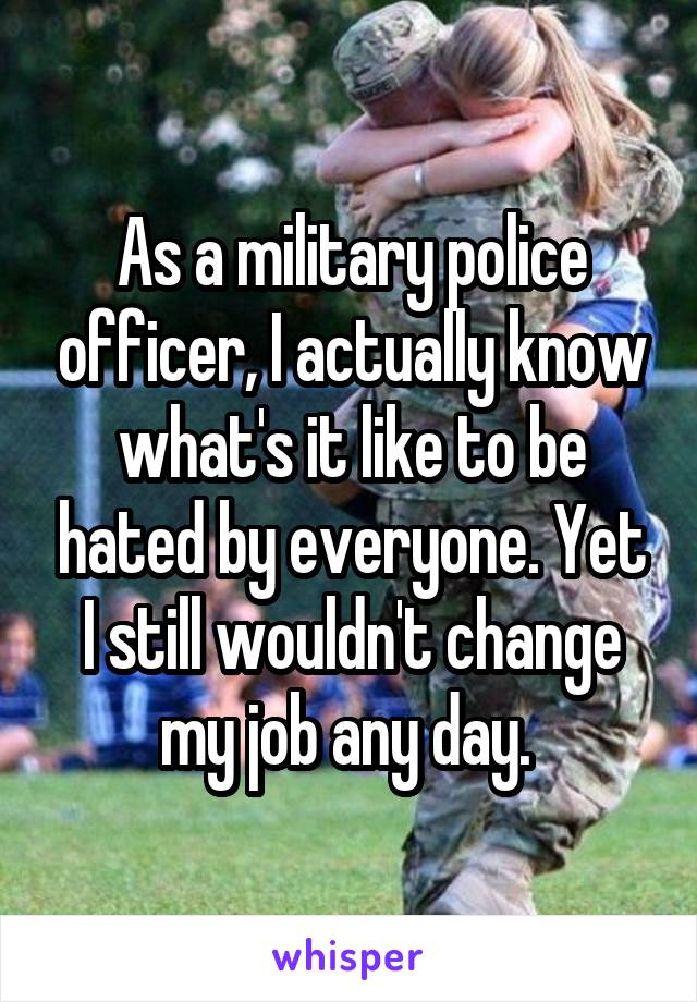 As a military police officer, I actually know what's it like to be hated by everyone. Yet I still wouldn't change my job any day. 